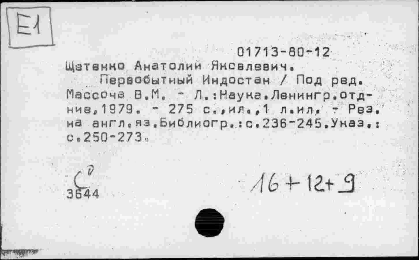 ﻿PI
01713-80-12
Щетанно Анатолии Яковлевич.
Первобытный Индостан / Под ред. Массона В.М, - Л.:Науна.Ленингр.отд-ние,1979. - 275 с.,ил.,1 л.ил, - Рез. на англ.яэ.Библиогр.:с.236_245.Уназ,: с.250-273,,
Лб+іг+_з